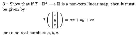 3: Show that if T : R³ → R is a non-zero linear map, then it must
be given by
= ax + by + cz
for some real numbers a, b, c.
