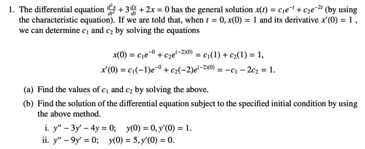 1. The differential equation +34 + 2x = 0 has the general solution x(1) = c1e+c2e-2# (by using
the characteristic equation). If we are told that, when t = 0, x(0) = 1 and its derivative x'(0) = 1,
we can determine c, and c2 by solving the equations
x(0) = cje0 + c2e(-2)0) = c1(1) + c2(1) = 1,
%3D
x'(0) = c1(-1)e-0 + c>(-2)e~2x0) = -c1 – 2c2 = 1.
(a) Find the values of c and c, by solving the above.
(b) Find the solution of the differential equation subject to the specified initial condition by using
the above method.
i. y" – 3y – 4y = 0; y(0) = 0, y'(0) = 1.
ii. y" – 9y' = 0; y(0) = 5, y'(0) = 0.
%3D
%3D
