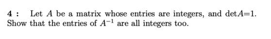 4 :
Let A be a matrix whose entries are integers, and detA=1.
Show that the entries of A-l are all integers too.
