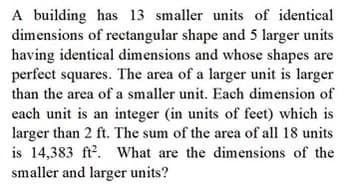 A building has 13 smaller units of identical
dimensions of rectangular shape and 5 larger units
having identical dimensions and whose shapes are
perfect squares. The area of a larger unit is larger
than the area of a smaller unit. Each dimension of
each unit is an integer (in units of feet) which is
larger than 2 ft. The sum of the area of all 18 units
is 14,383 ft?. What are the dimensions of the
smaller and larger units?
