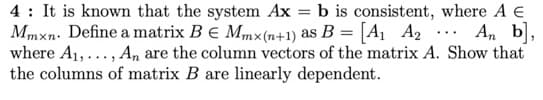 4 : It is known that the system Ax = b is consistent, where A E
Mmxn. Define a matrix BE Mmx(n+1) as B = [A1 A2
where A1,..., A, are the column vectors of the matrix A. Show that
the columns of matrix B are linearly dependent.
An b,
...
