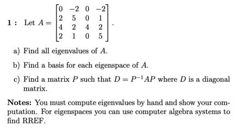 0 -2 0
2 5
4 2 4
0 5
-2
1: Let A =
2
2 1
a) Find all eigenvalues of A.
b) Find a basis for each eigenspace of A.
c) Find a matrix P such that D = P-'AP where D is a diagonal
matrix.
Notes: You must compute eigenvalues by hand and show your com-
putation. For eigenspaces you can use computer algebra systems to
find RREF.
