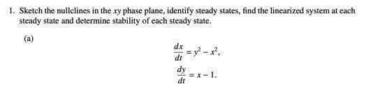 1. Sketch the nullclines in the xy phase plane, identify steady states, find the linearized system at each
steady state and determine stability of each steady state.
(a)
dx
= y² - x°,
dt
dy
= x-1.
dt

