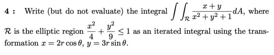x + y
Write (but do not evaluate) the integral /
R
4 :
-dA, where
+ y2 + 1
R is the elliptic region
4
<1 as an iterated integral using the trans-
9.
formation x = 2r cos 0, y = 3r sin 0.
