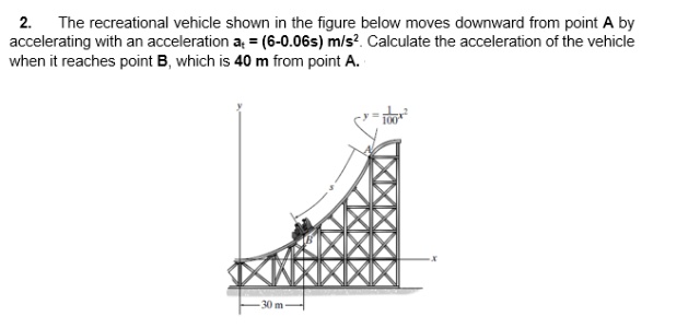 2. The recreational vehicle shown in the figure below moves downward from point A by
accelerating with an acceleration a = (6-0.06s) m/s?. Calculate the acceleration of the vehicle
when it reaches point B, which is 40 m from point A.
30 m-
