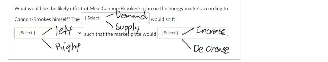 What would be the likely effect of Mike Cannon-Brookes's plan on the energy market according to
Demand.
Cannon-Brookes himself? The [ Select ]
would shift
Tett
Supply
such that the market price would [Select] / Incrense
[ Select]
Right
De crcase
