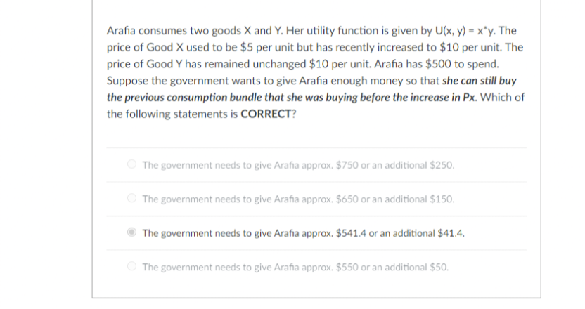 Arafia consumes two goods X and Y. Her utility function is given by U(x, y) = x*y. The
price of Good X used to be $5 per unit but has recently increased to $10 per unit. The
price of Good Y has remained unchanged $10 per unit. Arafia has $500 to spend.
Suppose the government wants to give Arafia enough money so that she can still buy
the previous consumption bundle that she was buying before the increase in Px. Which of
the following statements is CORRECT?
O The government needs to give Arafia approx. $750 or an additional $250.
O The government needs to give Arafia approx. $650 or an additional $150.
The government needs to give Arafia approx. $541.4 or an additional $41.4.
The government needs to give Arafia approx. $550 or an additional $50.
