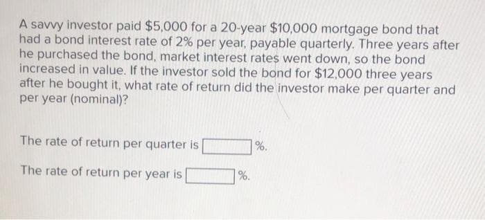 A savvy investor paid $5,000 for a 20-year $10,000 mortgage bond that
had a bond interest rate of 2% per year, payable quarterly. Three years after
he purchased the bond, market interest rates went down, so the bond
increased in value. If the investor sold the bond for $12,000 three years
after he bought it, what rate of return did the investor make per quarter and
per year (nominal)?
The rate of return per quarter is
%.
The rate of return per year is
%.

