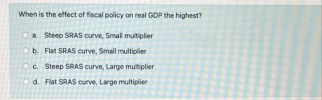 When is the effect of fiscal policy on real GDP the highest?
O a. Steep SRAS curve, Small multiplier
O b. Flat SRAS curve, Small multiplier
c. Steep SRAS curve, Large multiplier
d. Flat SRAS curve, Large multiplier
