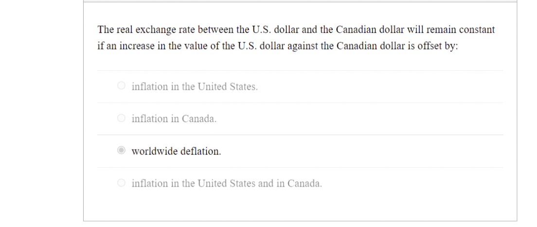 The real exchange rate between the U.S. dollar and the Canadian dollar will remain constant
if an increase in the value of the U.S. dollar against the Canadian dollar is offset by:
O inflation in the United States.
O inflation in Canada.
worldwide deflation.
O inflation in the United States and in Canada.
