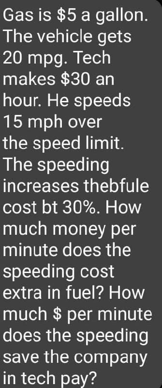 Gas is $5 a
The vehicle gets
20 mpg. Tech
makes $30 an
hour. He speeds
15 mph over
the speed limit.
The speeding
increases thebfule
cost bt 30%. How
much money per
minute does the
speeding cost
extra in fuel? How
much $ per minute
does the speeding
save the company
in tech pay?
gallon.