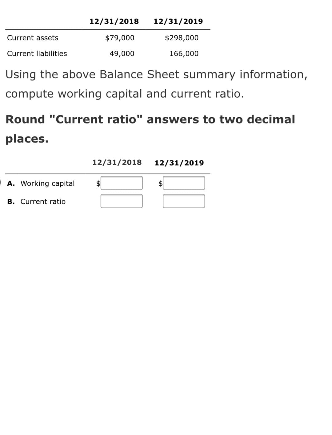 12/31/2018
12/31/2019
Current assets
$79,000
$298,000
Current liabilities
49,000
166,000
Using the above Balance Sheet summary information,
compute working capital and current ratio.
Round "Current ratio" answers to two decimal
places.
12/31/2018
12/31/2019
A. Working capital
$4
B. Current ratio
