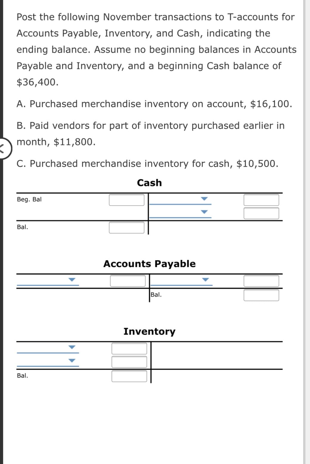 Post the following November transactions to T-accounts for
Accounts Payable, Inventory, and Cash, indicating the
ending balance. Assume no beginning balances in Accounts
Payable and Inventory, and a beginning Cash balance of
$36,400.
A. Purchased merchandise inventory on account, $16,100.
B. Paid vendors for part of inventory purchased earlier in
month, $11,800.
C. Purchased merchandise inventory for cash, $10,500.
Cash
Beg. Bal
Bal.
Accounts Payable
Bal.
Inventory
Bal.
