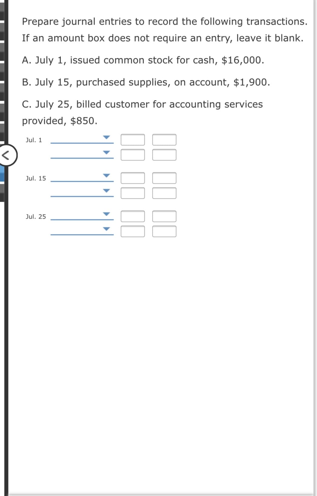 Prepare journal entries to record the following transactions.
If an amount box does not require an entry, leave it blank.
A. July 1, issued common stock for cash, $16,000.
B. July 15, purchased supplies, on account, $1,900.
C. July 25, billed customer for accounting services
provided, $850.
Jul. 1
Jul. 15
Jul. 25
II II II
