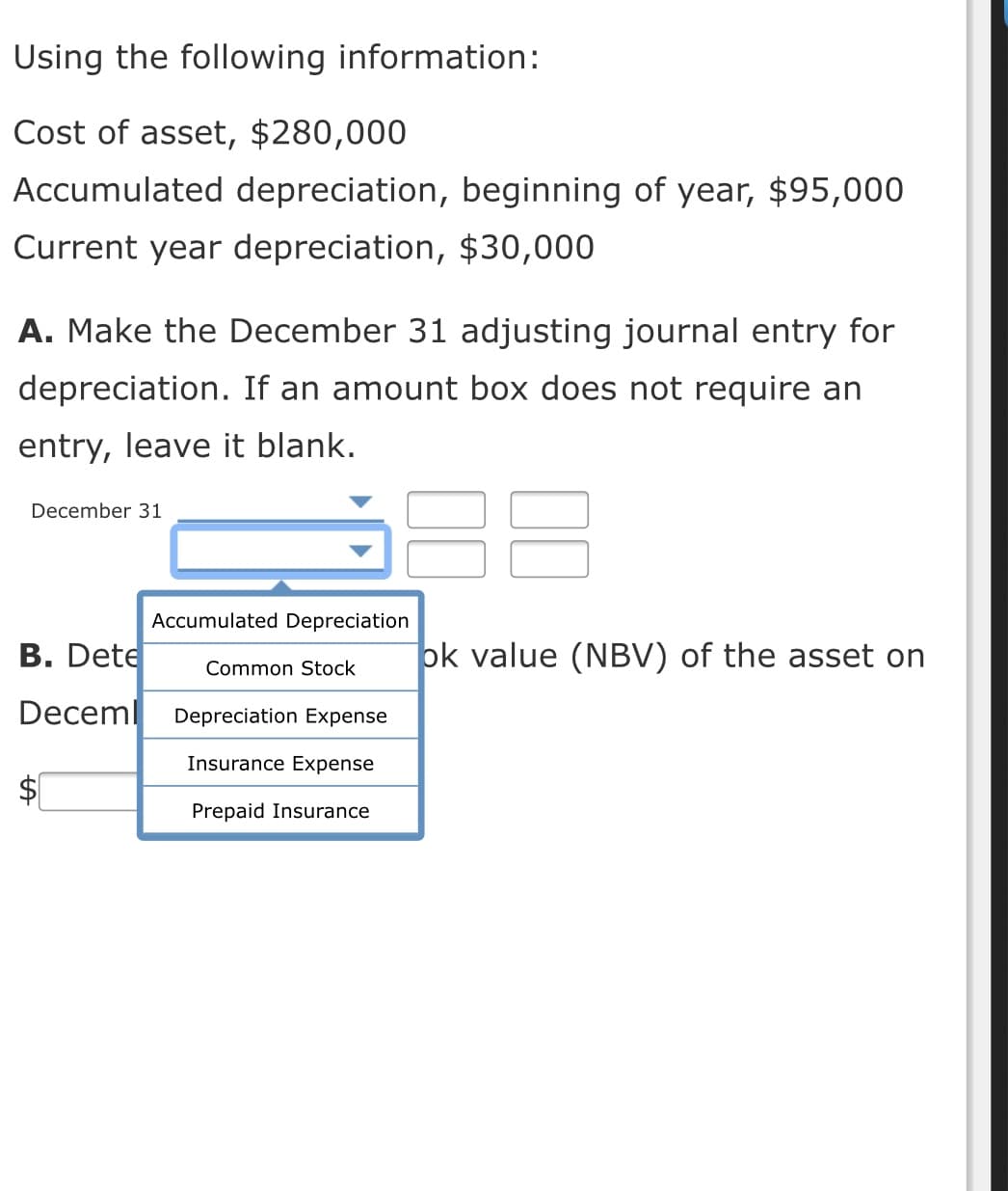 Using the following information:
Cost of asset, $280,000
Accumulated depreciation, beginning of year, $95,000
Current year depreciation, $30,000
A. Make the December 31 adjusting journal entry for
depreciation. If an amount box does not require an
entry, leave it blank.
December 31
Accumulated Depreciation
B. Dete
ok value (NBV) of the asset on
Common Stock
Deceml
Depreciation Expense
Insurance Expense
Prepaid Insurance
%24
