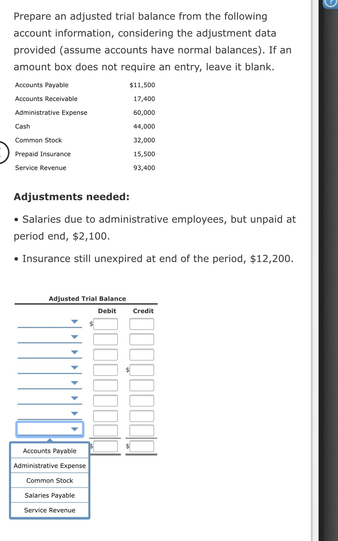 Prepare an adjusted trial balance from the following
account information, considering the adjustment data
provided (assume accounts have normal balances). If an
amount box does not require an entry, leave it blank.
Accounts Payable
$11,500
Accounts Receivable
17,400
Administrative Expense
60,000
Cash
44,000
Common Stock
32,000
Prepaid Insurance
15,500
Service Revenue
93,400
Adjustments needed:
• Salaries due to administrative employees, but unpaid at
period end, $2,100.
• Insurance still unexpired at end of the period, $12,200.
Adjusted Trial Balance
Debit
Credit
%$4
Accounts Payable
Administrative Expense
Common Stock
Salaries Payable
Service Revenue
