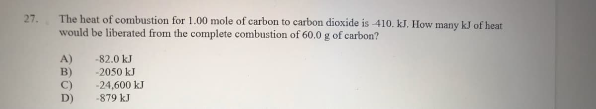 The heat of combustion for 1.00 mole of carbon to carbon dioxide is -410. kJ. How many kJ of heat
would be liberated from the complete combustion of 60.0 g of carbon?
27.
A)
B)
-82.0 kJ
-2050 kJ
-24,600 kJ
D)
-879 kJ
