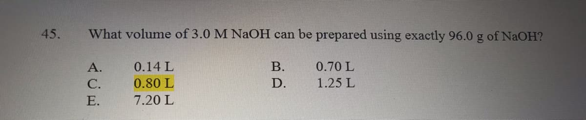 45.
What volume of 3.0 M NaOH can be prepared using exactly 96.0 g of NAOH?
А.
0.14 L
B.
0.70 L
С.
0.80 L
D.
1.25 L
Е.
7.20 L
