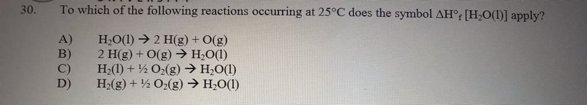 30.
To which of the following reactions occurring at 25°C does the symbol AH° [H,0(1)] apply?
H,O(1) → 2 H(g) + O(g)
2 H(g) + O(g) → H;O(1)
H2(1) + ½ O2(g) → H;O(1)
H2(g) + ½ O2(g) → H,O(1)
