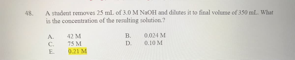 A student removes 25 mL of 3.0 M NaOH and dilutes it to final volume of 350 mL. What
is the concentration of the resulting solution.?
48.
А.
42 M
В.
0.024 M
С.
75 M
D.
0.10 M
Е.
0.21 M
