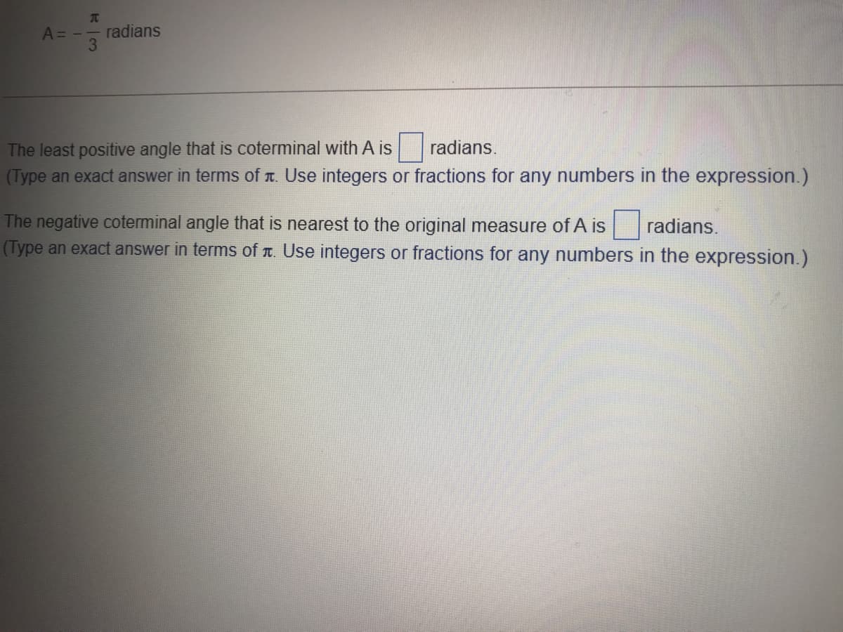 A= -
radians
3
The least positive angle that is coterminal with A is
radians.
(Type an exact answer in terms of T. Use integers or fractions for any numbers in the expression.)
The negative coterminal angle that is nearest to the original measure of A is
(Type an exact answer in terms of r. Use integers or fractions for any numbers in the expression.)
radians.
