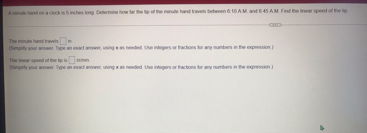 A minute hand on a clock is 5 inches long. Determine how far the tip of the minute hand travels between 6:10 A.M. and 6:45 A.M. Find the linear speed of the tip.
The minute hand travels|
(Simplify your answer. Type an exact answer, using n as needed. Use integers or fractions for any numbers in the expression.)
in.
The linear speed of the tip is in/min.
(Simplify your answer. Type an exact answer, using a as needed. Use integers or fractions for any numbers in the expression.)
