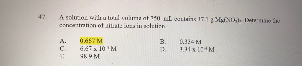 47.
A solution with a total volume of 750. mL contains 37.1 g Mg(NO3)2. Determine the
concentration of nitrate ions in solution.
А.
0.667 M
В.
0.334 M
С.
6.67 x 10-4 M
D.
3.34 х 104 М
E.
98.9 M
