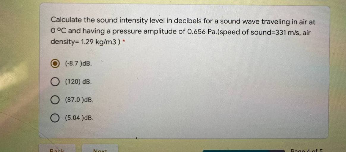 Calculate the sound intensity level in decibels for a sound wave traveling in air at
O °C and having a pressure amplitude of O.656 Pa.(speed of sound=331 m/s, air
density= 1.29 kg/m3) *
(-8.7 )dB.
(120) dB.
(87.0 )dB.
O (5.04 )dB.
Back
Next
Page 4 of 5
