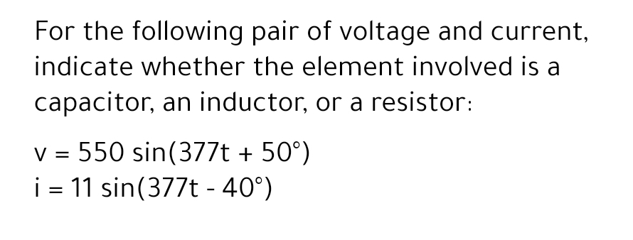 For the following pair of voltage and current,
indicate whether the element involved is a
capacitor, an inductor, or a resistor:
v = 550 sin(377t + 50°)
i = 11 sin(377t - 40°)
V
