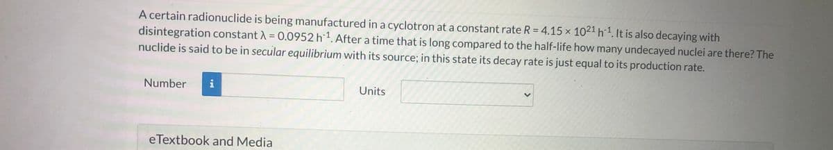 A certain radionuclide is being manufactured in a cyclotron at a constant rate R = 4.15 x 102ª h1. It is also decaying with
disintegration constant A = 0.0952 h 1. After a time that is long compared to the half-life how many undecayed nuclei are there? The
nuclide is said to be in secular equilibrium with its source; in this state its decay rate is just equal to its production rate.
%3D
Number
i
Units
eTextbook and Media
