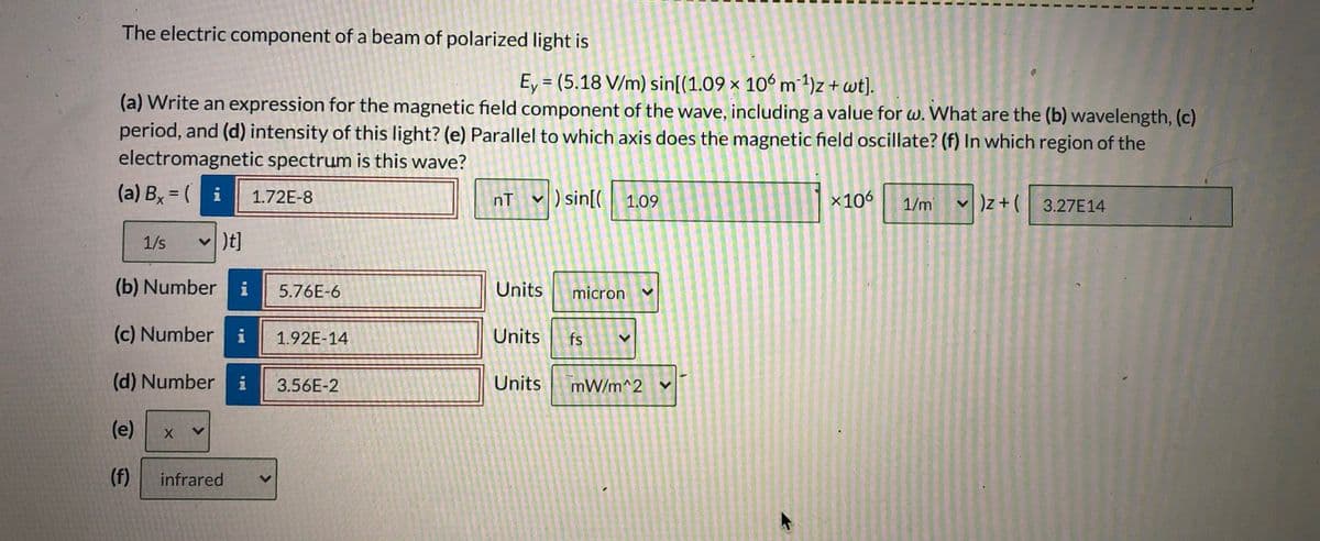 The electric component of a beam of polarized light is
Ey = (5.18 V/m) sin[(1.09 × 106 m 1)z + wt]).
%3D
(a) Write an expression for the magnetic field component of the wave, including a value for w. What are the (b) wavelength, (c)
period, and (d) intensity of this light? (e) Parallel to which axis does the magnetic field oscillate? (f) In which region of the
electromagnetic spectrum is this wave?
(a) Bx = (i
v ) sin[(
1.72E-8
%3D
nT
x106
v )z+ (
)z+( 3.27E14
1.09
1/m
1/s
v )t]
(b) Number i
5.76E-6
Units
micron
(c) Number i
1.92E-14
Units
fs
(d) Number
3.56E-2
Units
mW/m^2
(e)
(f)
infrared
