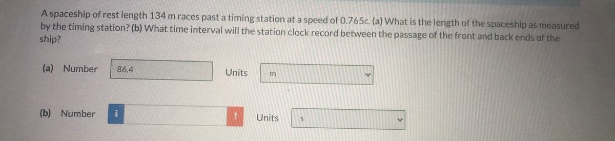 A spaceship of rest length 134 m races past a timing station at a speed of 0.765c. (a) What is the length of the spaceship as measured
by the timing station? (b) What time interval will the station clock record between the passage of the front and back ends of the
ship?
(a) Number
86.4
Units
(b) Number
i
Units
