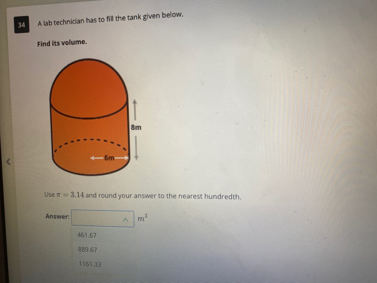 34
A lab technician has to fill the tank given below.
Find its volume.
8m
-5m
Use T = 3.14 and round your answer to the nearest hundredth.
Answer:
m3
461.67
889.67
1161.33
