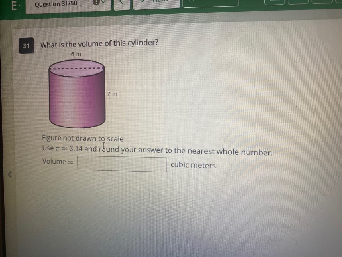 E-
Question 31/50
31
What is the volume of this cylinder?
6 m
7 m
Figure not drawn to scale
Use T 3.14 and round your answer to the nearest whole number.
Volume =
cubic meters

