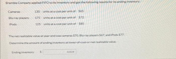 Bramble Company applied FIFO toits inventory and got the following results for its ending inventory.
Cameras
130 units at a cost per unit of $65
Blu-ray players
175 units at a cost per unit of $72.
IPods
125 units at a cost per unit of $85
The net realizable value at year-end was cameras $70. Blu-ray players S67, andiPods $77.
Determine the amount of ending inventory at lower-of-cost-or-net realizablevalue
Endinginventory
32325
