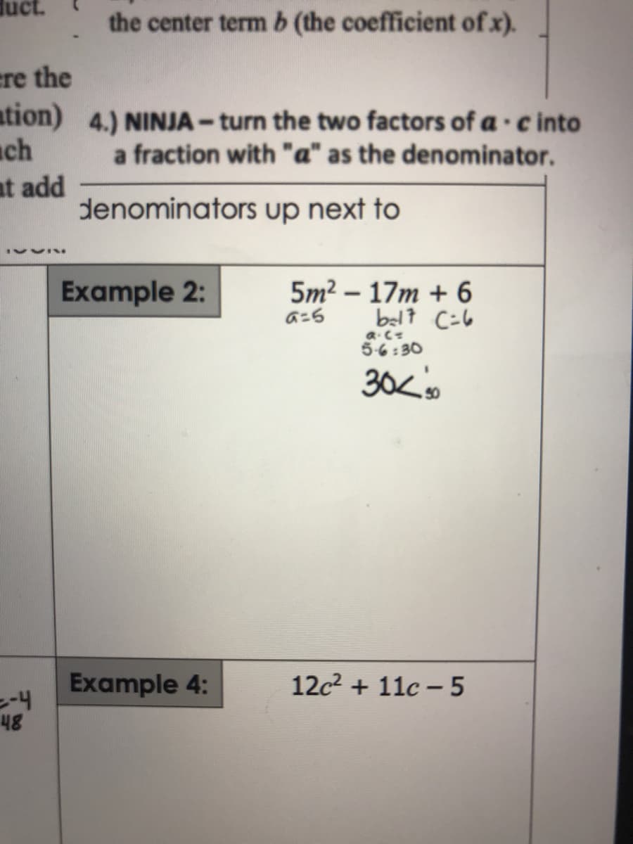 duct.
the center term b (the coefficient of x).
ere the
ation) 4.) NINJA - turn the two factors of a ·c into
ch
at add
denominators up next to
a fraction with "a" as the denominator.
Example 2:
5m2 – 17m + 6
belt C=6
a.C
5-6 : 30
Example 4:
12c2 + 11c – 5
48
