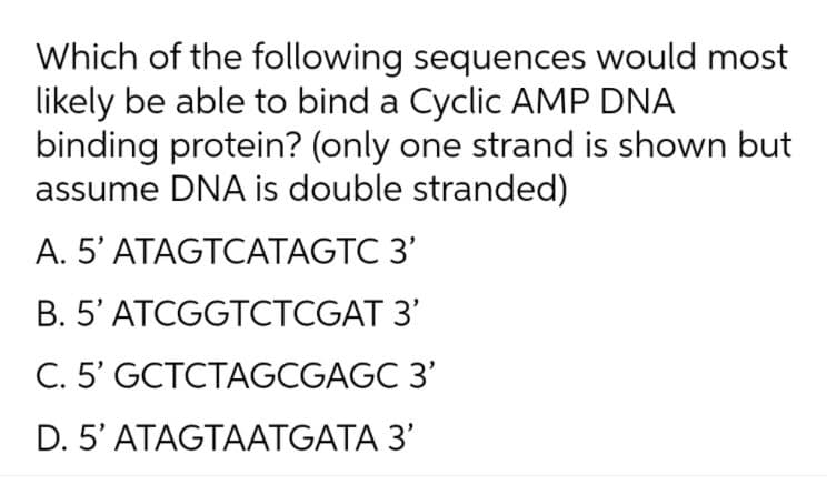 Which of the following sequences would most
likely be able to bind a Cyclic AMP DNA
binding protein? (only one strand is shown but
assume DNA is double stranded)
A. 5' ATAGTCATAGTC 3'
B. 5' ATCGGTCTCGAT 3'
C. 5' GCTCTAGCGAGC 3'
D. 5' ATAGTAATGATA 3'
