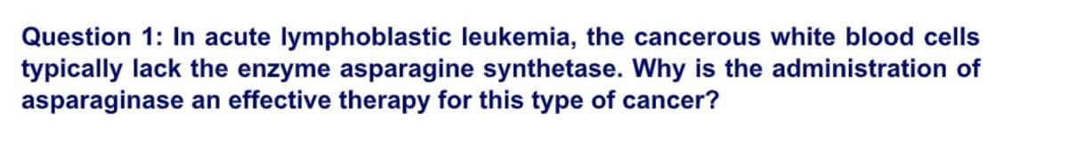 Question 1: In acute lymphoblastic leukemia, the cancerous white blood cells
typically lack the enzyme asparagine synthetase. Why is the administration of
asparaginase an effective therapy for this type of cancer?
