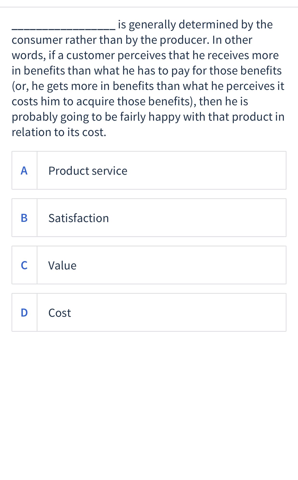 is generally determined by the
consumer rather than by the producer. In other
words, if a customer perceives that he receives more
in benefits than what he has to pay for those benefits
(or, he gets more in benefits than what he perceives it
costs him to acquire those benefits), then he is
probably going to be fairly happy with that product in
relation to itsS cost.
