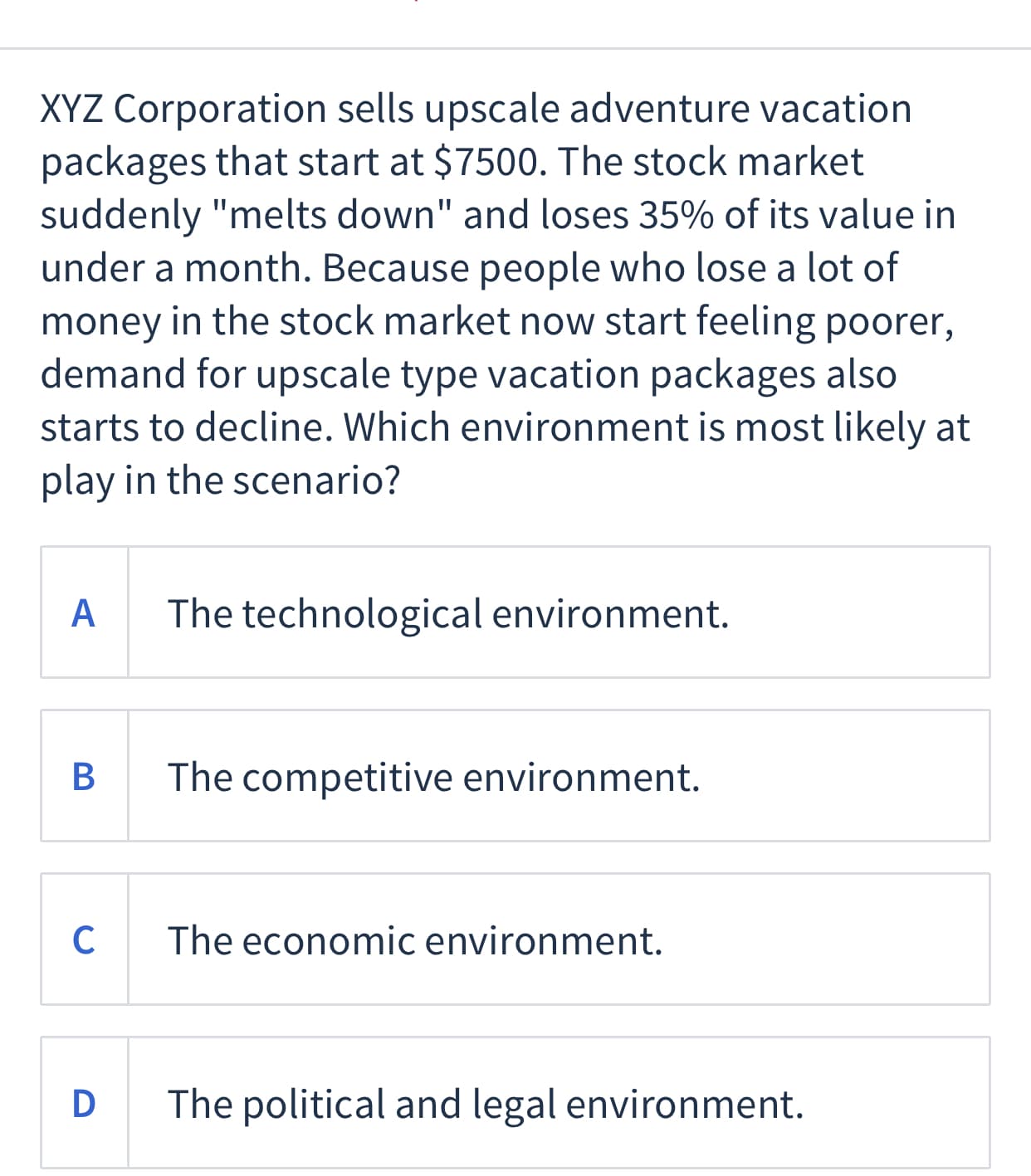 XYZ Corporation sells upscale adventure vacation
packages that start at $7500. The stock market
suddenly "melts down" and loses 35% of its value in
under a month. Because people who lose a lot of
money in the stock market now start feeling poorer,
demand for upscale type vacation packages also
starts to decline. Which environment is most likely at
play in the scenario?
A
The technological environment.
В
The competitive environment.
The economic environment.
D
The political and legal environment.
