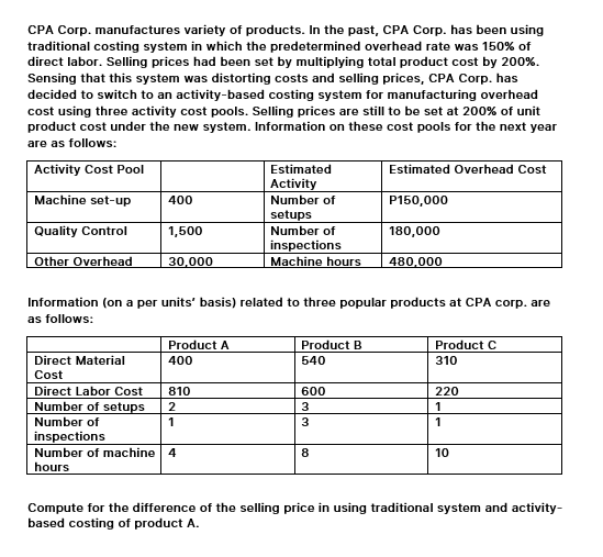 CPA Corp. manufactures variety of products. In the past, CPA Corp. has been using
traditional costing system in which the predetermined overhead rate was 150% of
direct labor. Selling prices had been set by multiplying total product cost by 200%.
Sensing that this system was distorting costs and selling prices, CPA Corp. has
decided to switch to an activity-based costing system for manufacturing overhead
cost using three activity cost pools. Selling prices are still to be set at 200% of unit
product cost under the new system. Information on these cost pools for the next year
are as follows:
Activity Cost Pool
Estimated
Estimated Overhead Cost
Activity
Machine set-up
400
Number of
P150,000
setups
Quality Control
1,500
Number of
180,000
Other Overhead
inspections
Machine hours
30,000
480,000
Information (on a per units' basis) related to three popular products at CPA corp. are
as follows:
Product A
Product B
Product C
Direct Material
400
540
310
Cost
Direct Labor Cost
810
600
220
Number of setups
2
3
1
Number of
1
3
inspections
Number of machine 4
8.
10
hours
Compute for the difference of the selling price in using traditional system and activity-
based costing of product A.
