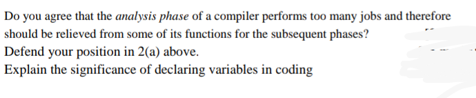 Do you agree that the analysis phase of a compiler performs too many jobs and therefore
should be relieved from some of its functions for the subsequent phases?
Defend your position in 2(a) above.
Explain the significance of declaring variables in coding
