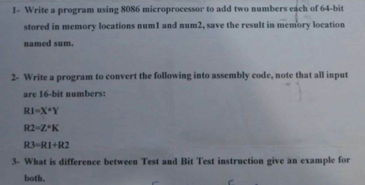 1- Write a program using 8086 microprocessor to add two numbers each of 64-bit
stored in memory locations numl and num2, save the result in memory location
named sum.
2- Write a program to convert the following into assembly code, note that all input
are 16-bit numbers:
R1=X*Y
R2-Z*K
R3-R1+R2
3- What is difference between Test and Bit Test instruction give an example for
both.
