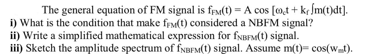 The general equation of FM signal is frM(t) = A cos [@t+ kf Jm(t)dt].
i) What is the condition that make ffM(t) considered a NBFM signal?
ii) Write a simplified mathematical expression for fNBFM(t) signal.
iii) Sketch the amplitude spectrum of fNBFM(t) signal. Assume m(t)= cos(wmt).
