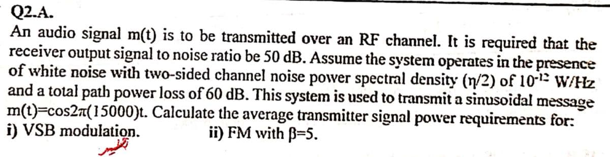 Q2.A.
An audio signal m(t) is to be transmitted over an RF channel. It is required that the
receiver output signal to noise ratio be 50 dB. Assume the system operates in the presence
of white noise with two-sided channel noise power spectral density (n/2) of 10-1E W/Hz
and a total path power loss of 60 dB. This system is used to transmit a sinusoidal message
m(t)=cos2n(15000)t. Calculate the average transmitter signal power requirements for:
i) VSB modulation.
ii) FM with B=5.

