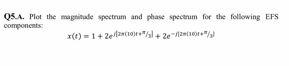 Q5.A. Plot the magnitude spectrum and phase spectrum for the following EFS
components:
x(t) = 1+ 2el2m(10)t+"/3] + 2e-j[2n(10)t+"/3]
