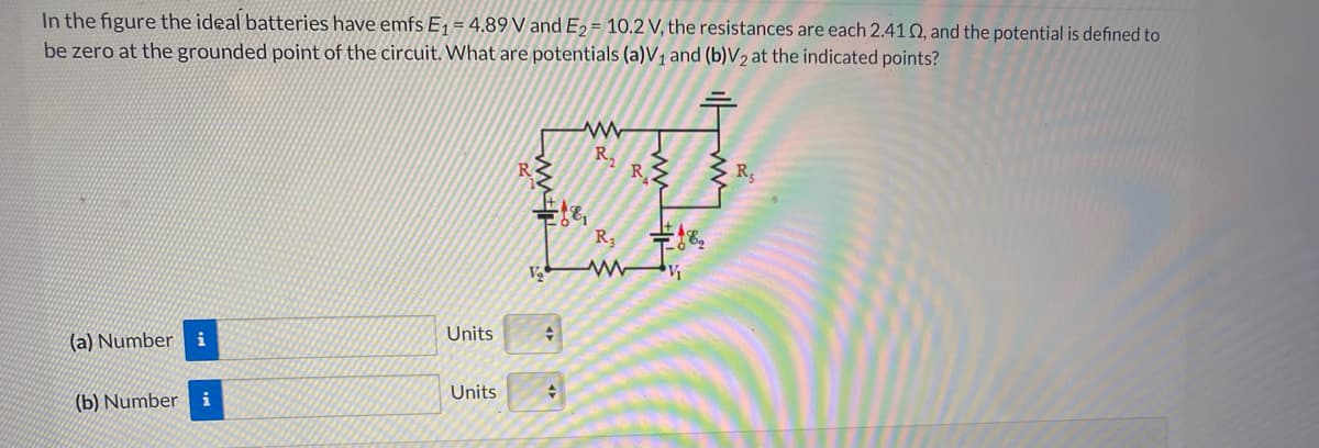 In the figure the ideal batteries have emfs E, = 4.89 V and E2 = 10.2 V, the resistances are each 2.41 Q, and the potential is defined to
be zero at the grounded point of the circuit. What are potentials (a)V1 and (b)V2 at the indicated points?
R.
R
R
R3
V
Units
(a) Number i
Units
수
(b) Number i
