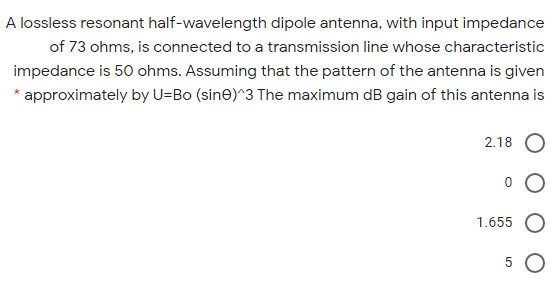A lossless resonant half-wavelength dipole antenna, with input impedance
of 73 ohms, is connected to a transmission line whose characteristic
impedance is 50 ohms. Assuming that the pattern of the antenna is given
* approximately by U=Bo (sin@)^3 The maximum dB gain of this antenna is
2.18
1.655
