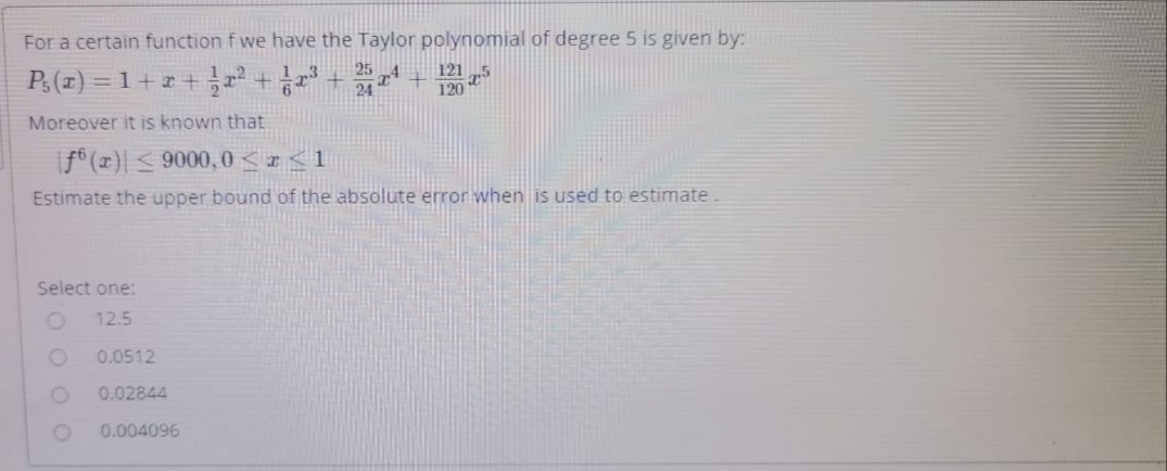 For a certain function f we have the Taylor polynomial of degree 5 is given by:
P.(x) %3D 1 + z+ r2+ 금23 + r +
121
120
Moreover it is known that
|f° (x)| < 9000, 0 < r<1
Estimate the upper bound of the absolute error when is used to estimate.
