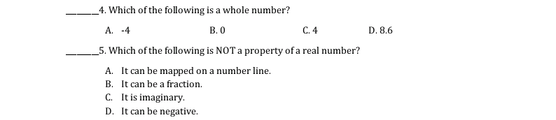 4. Which of the following is a whole number?
A. -4
В. О
C. 4
D. 8.6
_5. Which of the following is NOT a property of a real number?
A. It can be mapped on a number line.
B. It can be a fraction.
C. It is imaginary.
D. It can be negative.
